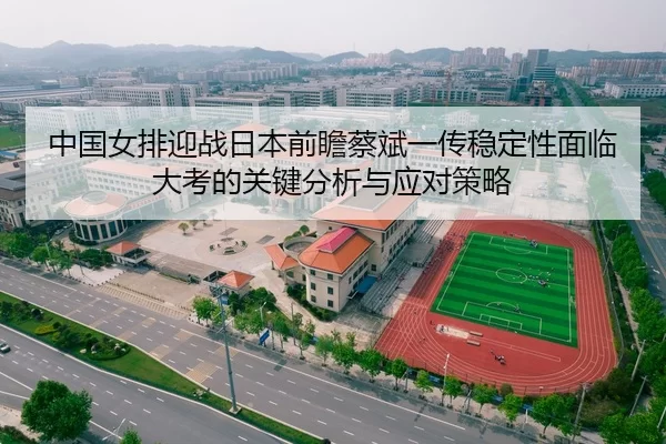 中国女排迎战日本前瞻蔡斌一传稳定性面临大考的关键分析与应对策略