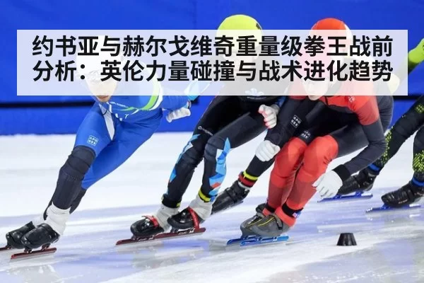 约书亚与赫尔戈维奇重量级拳王战前分析：英伦力量碰撞与战术进化趋势